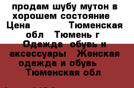 продам шубу мутон в хорошем состояние › Цена ­ 5 000 - Тюменская обл., Тюмень г. Одежда, обувь и аксессуары » Женская одежда и обувь   . Тюменская обл.